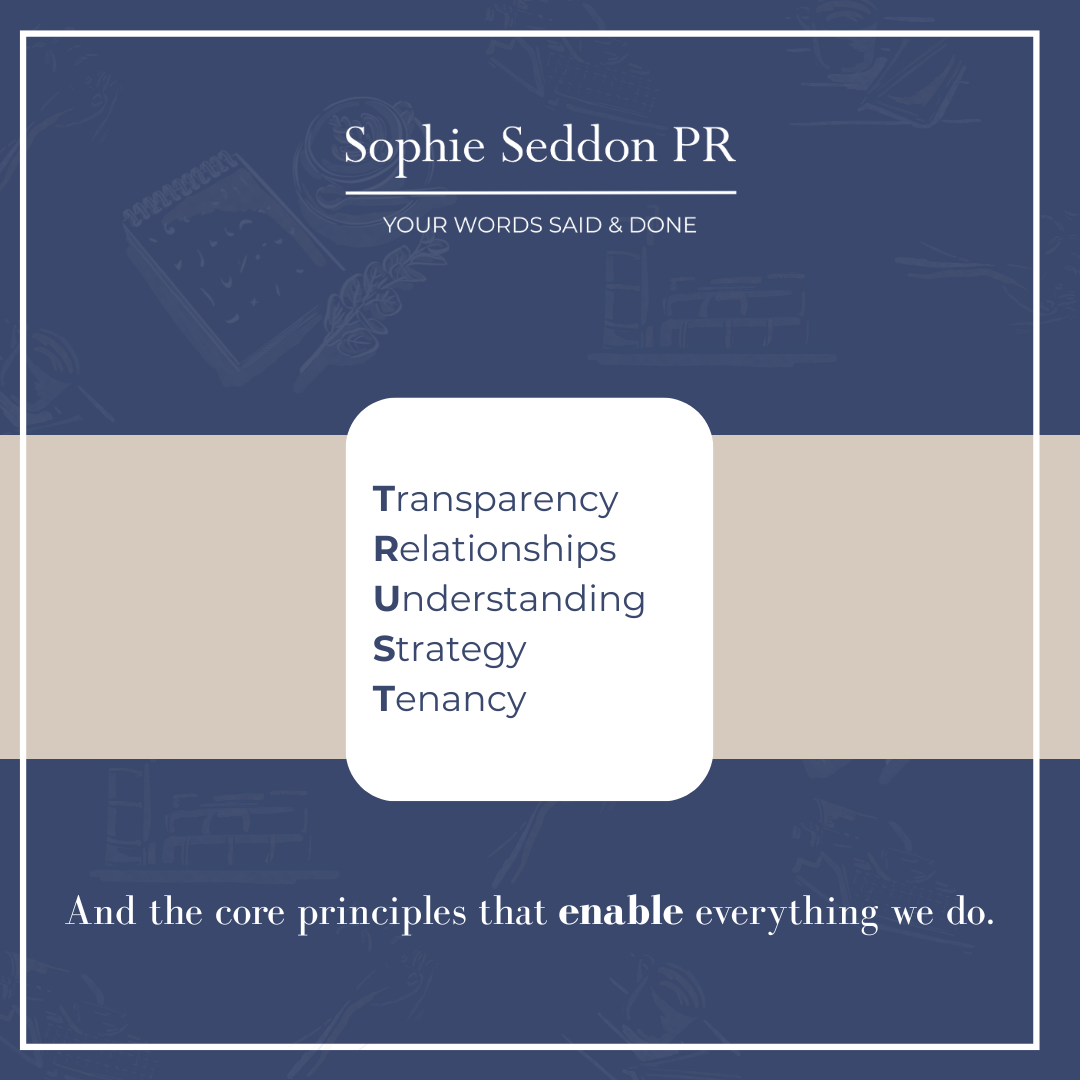 The guiding values of Sophie Seddon PR and its core principles - T.R.U.S.T., enable and courage. T-Transparency R-Relationships U-Understanding S-Strategy T-Tenacity